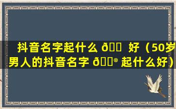 抖音名字起什么 🐠 好（50岁男人的抖音名字 💮 起什么好）